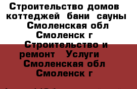 Строительство домов, коттеджей, бани, сауны. - Смоленская обл., Смоленск г. Строительство и ремонт » Услуги   . Смоленская обл.,Смоленск г.